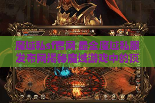 魔域私sf官网 最全魔域私服发布网揭秘魔域游戏中的顶级装备名称及获取攻略